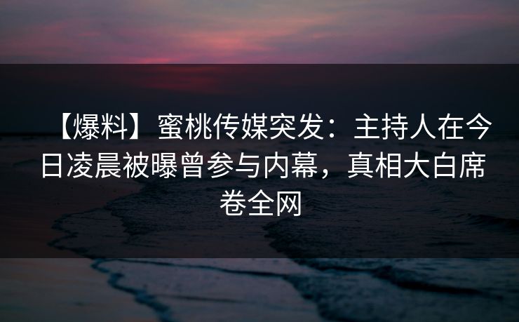【爆料】蜜桃传媒突发：主持人在今日凌晨被曝曾参与内幕，真相大白席卷全网