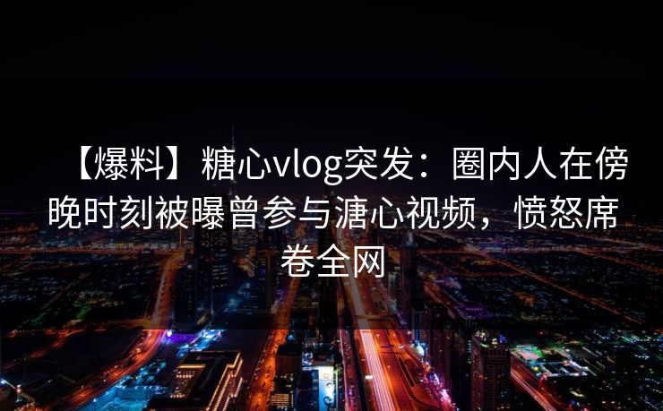 【爆料】糖心vlog突发：圈内人在傍晚时刻被曝曾参与溏心视频，愤怒席卷全网