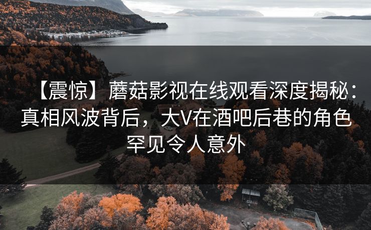 【震惊】蘑菇影视在线观看深度揭秘：真相风波背后，大V在酒吧后巷的角色罕见令人意外