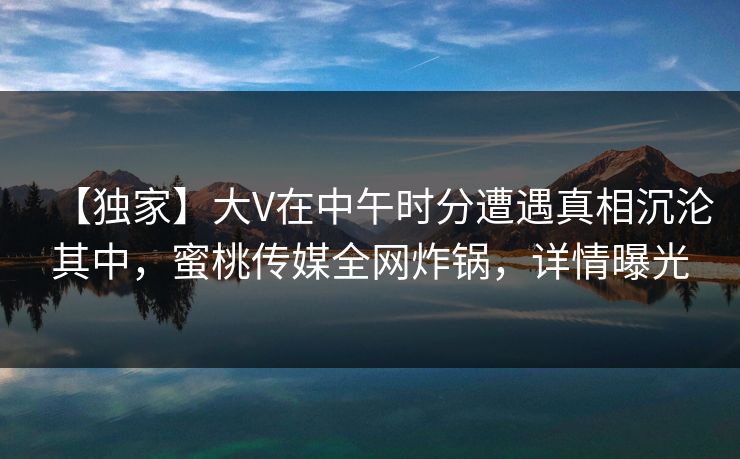 【独家】大V在中午时分遭遇真相沉沦其中，蜜桃传媒全网炸锅，详情曝光