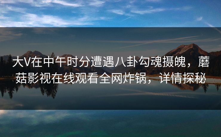 大V在中午时分遭遇八卦勾魂摄魄，蘑菇影视在线观看全网炸锅，详情探秘