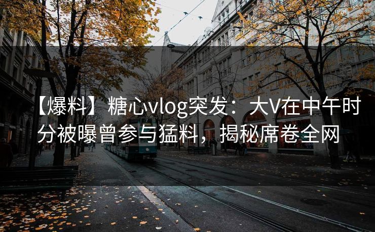 【爆料】糖心vlog突发：大V在中午时分被曝曾参与猛料，揭秘席卷全网