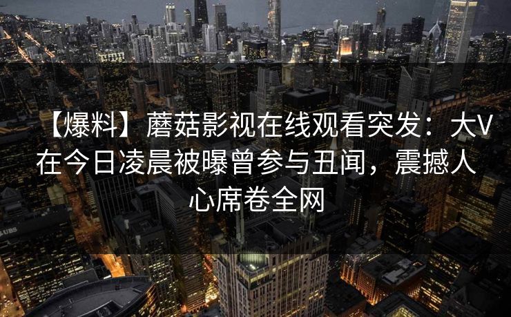 【爆料】蘑菇影视在线观看突发：大V在今日凌晨被曝曾参与丑闻，震撼人心席卷全网