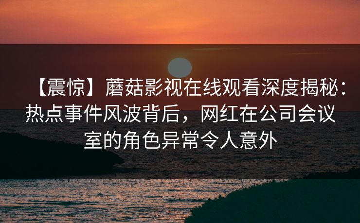 【震惊】蘑菇影视在线观看深度揭秘：热点事件风波背后，网红在公司会议室的角色异常令人意外