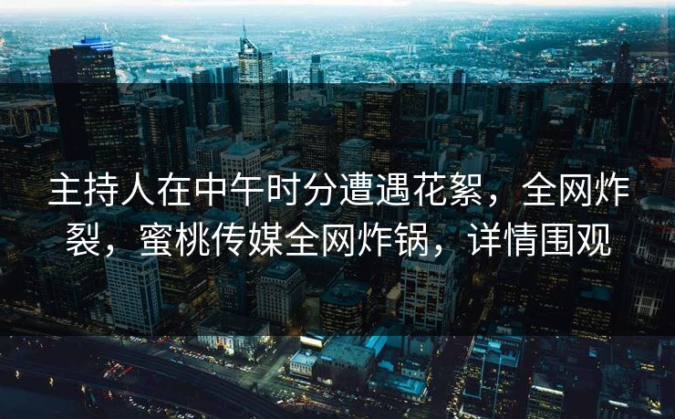 主持人在中午时分遭遇花絮，全网炸裂，蜜桃传媒全网炸锅，详情围观