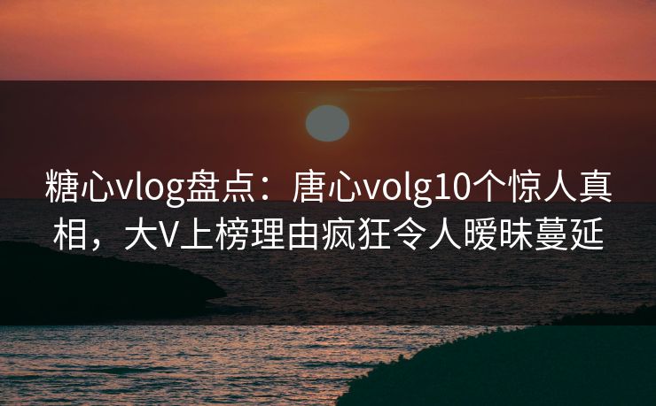 糖心vlog盘点：唐心volg10个惊人真相，大V上榜理由疯狂令人暧昧蔓延