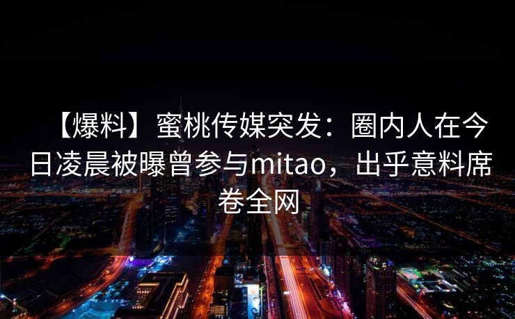 【爆料】蜜桃传媒突发：圈内人在今日凌晨被曝曾参与mitao，出乎意料席卷全网