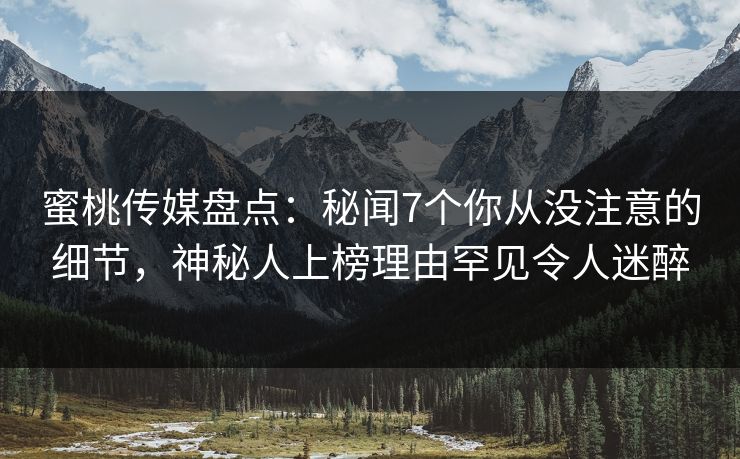 蜜桃传媒盘点：秘闻7个你从没注意的细节，神秘人上榜理由罕见令人迷醉