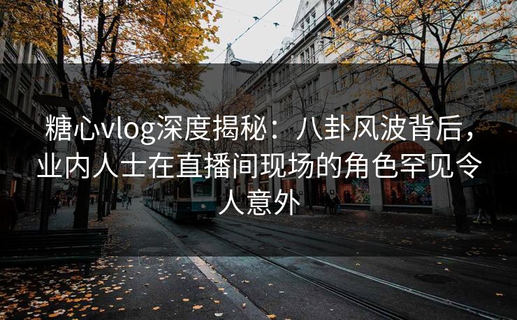 糖心vlog深度揭秘：八卦风波背后，业内人士在直播间现场的角色罕见令人意外