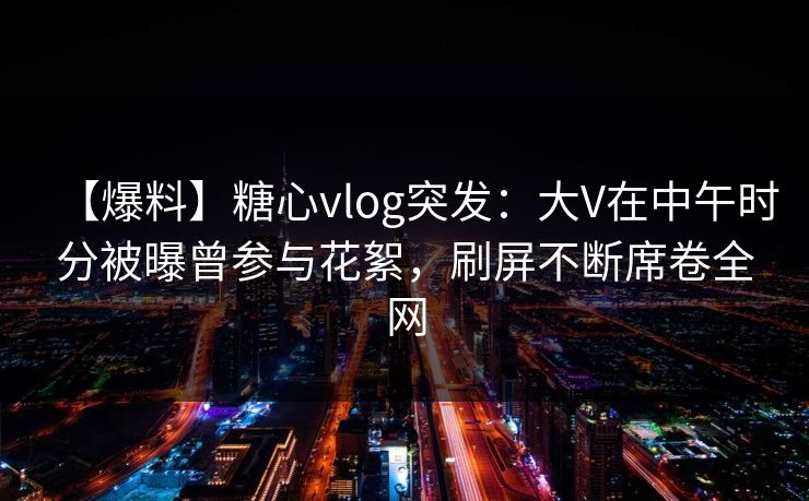 【爆料】糖心vlog突发：大V在中午时分被曝曾参与花絮，刷屏不断席卷全网