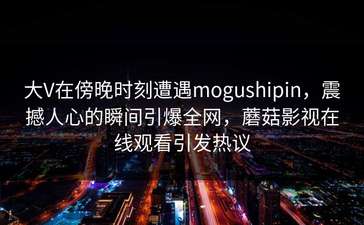 大V在傍晚时刻遭遇mogushipin，震撼人心的瞬间引爆全网，蘑菇影视在线观看引发热议