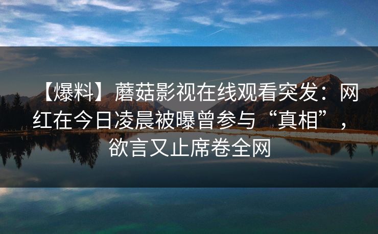 【爆料】蘑菇影视在线观看突发：网红在今日凌晨被曝曾参与“真相”，欲言又止席卷全网
