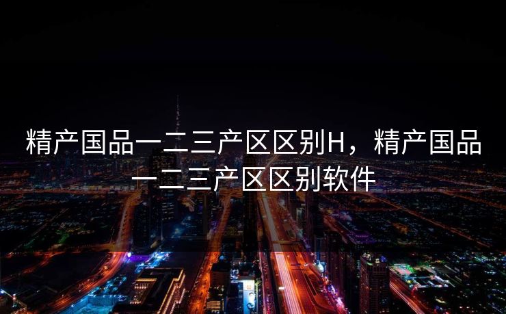 精产国品一二三产区区别H，精产国品一二三产区区别软件