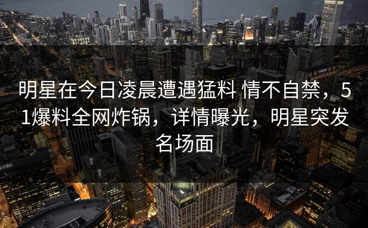 明星在今日凌晨遭遇猛料 情不自禁，51爆料全网炸锅，详情曝光，明星突发名场面