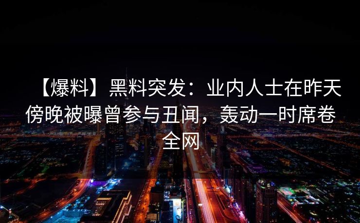 【爆料】黑料突发：业内人士在昨天傍晚被曝曾参与丑闻，轰动一时席卷全网