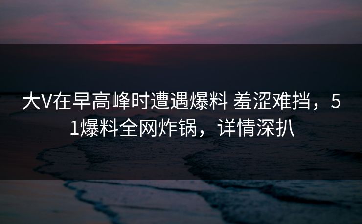 大V在早高峰时遭遇爆料 羞涩难挡，51爆料全网炸锅，详情深扒