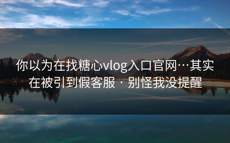 你以为在找糖心vlog入口官网…其实在被引到假客服 · 别怪我没提醒