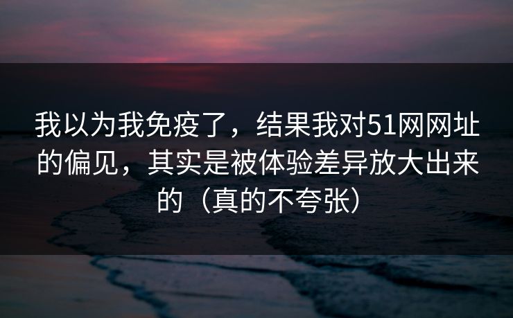 我以为我免疫了，结果我对51网网址的偏见，其实是被体验差异放大出来的（真的不夸张）