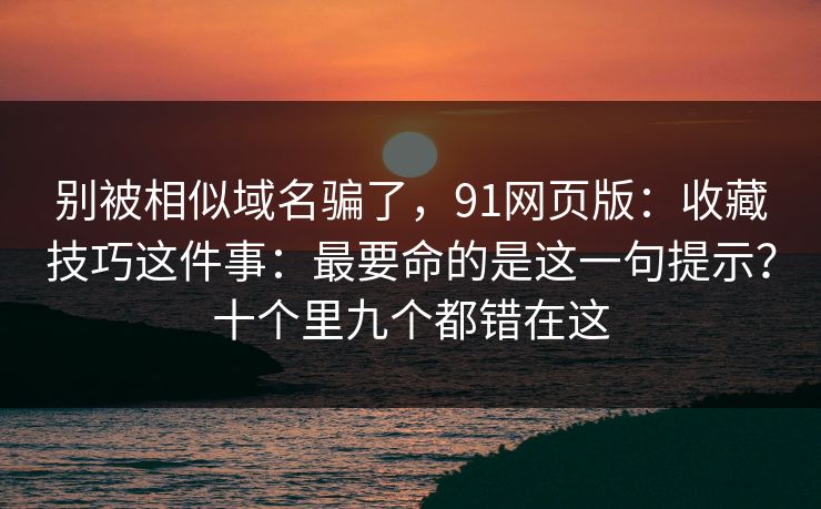 别被相似域名骗了，91网页版：收藏技巧这件事：最要命的是这一句提示？十个里九个都错在这