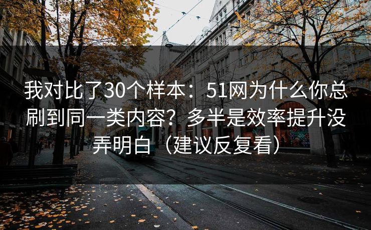 我对比了30个样本：51网为什么你总刷到同一类内容？多半是效率提升没弄明白（建议反复看）