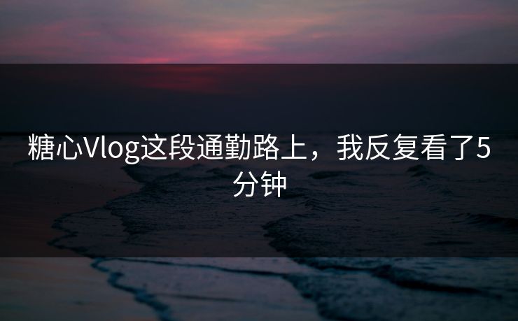 糖心Vlog这段通勤路上，我反复看了5分钟