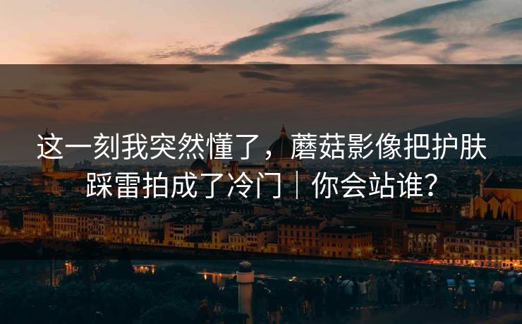 这一刻我突然懂了，蘑菇影像把护肤踩雷拍成了冷门｜你会站谁？