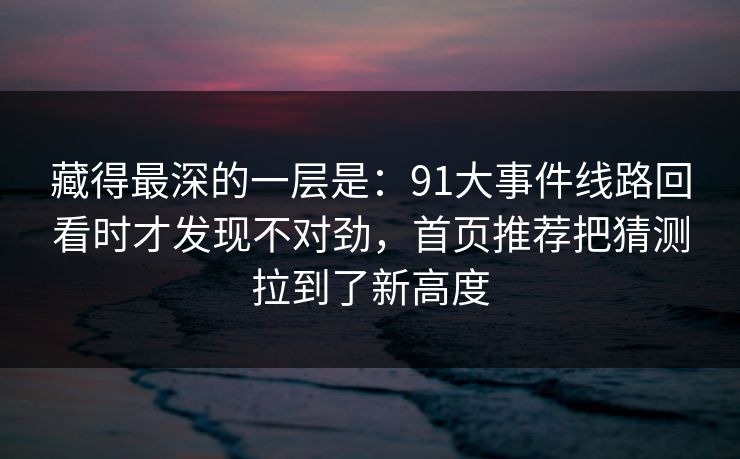 藏得最深的一层是：91大事件线路回看时才发现不对劲，首页推荐把猜测拉到了新高度