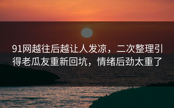 91网越往后越让人发凉,二次整理引得老瓜友重新回坑,情绪后劲太重了 91网越往后越让人发凉,二次整理引得老瓜友重新回坑,情绪后劲太重了