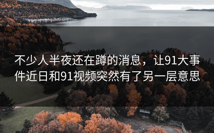 不少人半夜还在蹲的消息,让91大事件近日和91视频突然有了另一层意思 不少人半夜还在蹲的消息,让91大事件近日和91视频突然有了另一层意思