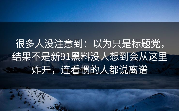 很多人没注意到:以为只是标题党,结果不是新91黑料没人想到会从这里炸开,连看惯的人都说离谱 很多人没注意到:以为只是标题党,结果不是新91黑料没人想到会从这里炸开,连看惯的人都说离谱