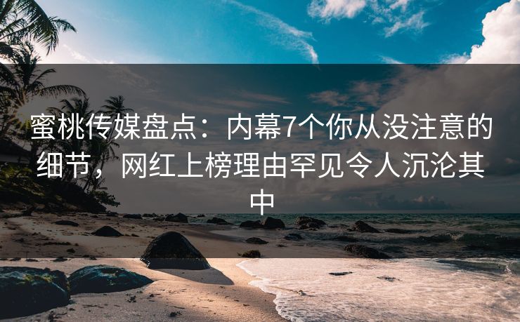 蜜桃传媒盘点：内幕7个你从没注意的细节，网红上榜理由罕见令人沉沦其中
