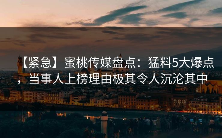 【紧急】蜜桃传媒盘点：猛料5大爆点，当事人上榜理由极其令人沉沦其中