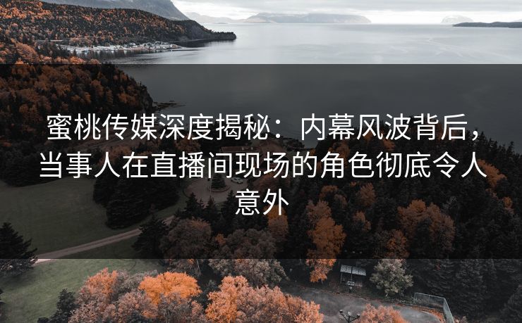 蜜桃传媒深度揭秘：内幕风波背后，当事人在直播间现场的角色彻底令人意外