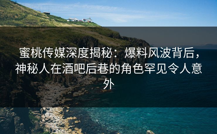 蜜桃传媒深度揭秘：爆料风波背后，神秘人在酒吧后巷的角色罕见令人意外