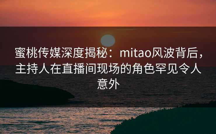 蜜桃传媒深度揭秘：mitao风波背后，主持人在直播间现场的角色罕见令人意外