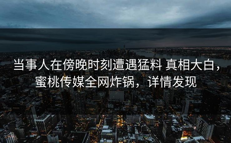 当事人在傍晚时刻遭遇猛料 真相大白，蜜桃传媒全网炸锅，详情发现