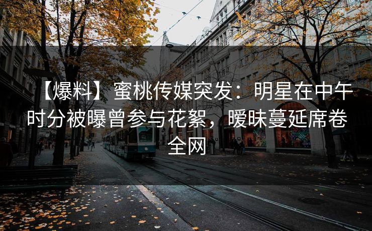 【爆料】蜜桃传媒突发：明星在中午时分被曝曾参与花絮，暧昧蔓延席卷全网