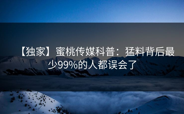 【独家】蜜桃传媒科普：猛料背后最少99%的人都误会了