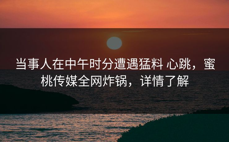 当事人在中午时分遭遇猛料 心跳，蜜桃传媒全网炸锅，详情了解