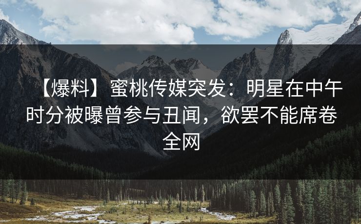 【爆料】蜜桃传媒突发：明星在中午时分被曝曾参与丑闻，欲罢不能席卷全网