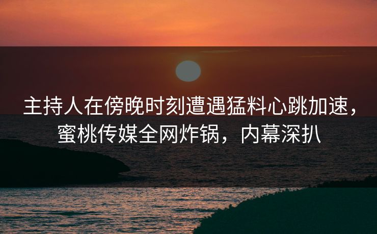 主持人在傍晚时刻遭遇猛料心跳加速，蜜桃传媒全网炸锅，内幕深扒