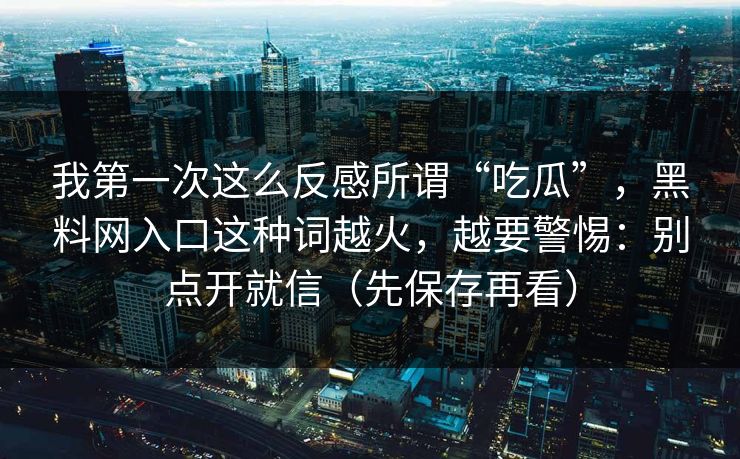 我第一次这么反感所谓“吃瓜”，黑料网入口这种词越火，越要警惕：别点开就信（先保存再看）
