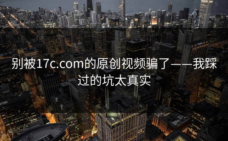 别被17c.com的原创视频骗了——我踩过的坑太真实 别被17c.com的原创视频骗了——我踩过的坑太真实
